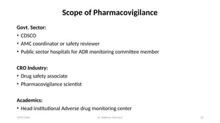 10/07/2025 Dr. Siddhant Mehrotra 33
Scope of Pharmacovigilance
Govt. Sector:
• CDSCO
• AMC coordinator or safety reviewer
• Public sector hospitals for ADR monitoring committee member
CRO Industry:
• Drug safety associate
• Pharmacovigilance scientist
Academics:
• Head institutional Adverse drug monitoring center
 