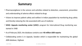 10/07/2025 Dr. Siddhant Mehrotra 34
Summary
• Pharmacovigilance is the science and activities related to detection, assessment, prevention
and understanding of adverse effects related to drugs
• Visions to improve patient safety and welfare in Indian population by monitoring drug safety
and thereby reducing the risk associated with use of medicine
• WHO- Uppsala monitoring center (UMC): program for International Drug monitoring was
started in 1968
• As of February 2025, the database contains over 40 million ADR reports
• Collaborating centre is in Uppsala, Sweden which is responsible for maintaining the global
ADR database, Vigibase
 