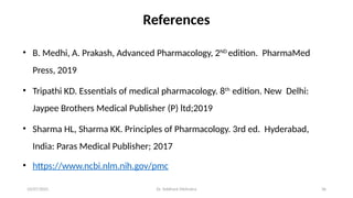 10/07/2025 Dr. Siddhant Mehrotra 36
References
• B. Medhi, A. Prakash, Advanced Pharmacology, 2ND
edition. PharmaMed
Press, 2019
• Tripathi KD. Essentials of medical pharmacology. 8th
edition. New Delhi:
Jaypee Brothers Medical Publisher (P) ltd;2019
• Sharma HL, Sharma KK. Principles of Pharmacology. 3rd ed. Hyderabad,
India: Paras Medical Publisher; 2017
• https://www.ncbi.nlm.nih.gov/pmc
 
