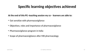 10/07/2025 Dr. Siddhant Mehrotra 37
Specific learning objectives achieved
At the end of this PG -teaching session my co – learners are able to:
• Get sensitize with pharmacovigilance
• Objectives, roles and importance of pharmacovigilance
• Pharmacovigilance program in India
• Scope of pharmacovigilance after MD pharmacology
 