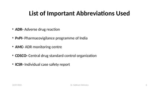 10/07/2025 Dr. Siddhant Mehrotra 6
List of Important Abbreviations Used
• ADR- Adverse drug reaction
• PvPI- Pharmacovigilance programme of India
• AMC- ADR monitoring centre
• CDSCO- Central drug standard control organization
• ICSR- Individual case safety report
 