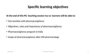 10/07/2025 Dr. Siddhant Mehrotra 7
Specific learning objectives
At the end of this PG -teaching session my co- learners will be able to:
• Get sensitize with pharmacovigilance
• Objectives, roles and importance of pharmacovigilance
• Pharmacovigilance program in India
• Scope of pharmacovigilance after MD pharmacology
 