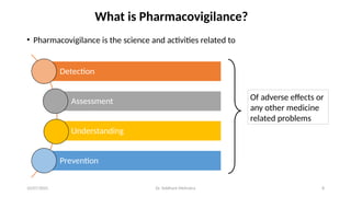 10/07/2025 Dr. Siddhant Mehrotra 8
What is Pharmacovigilance?
• Pharmacovigilance is the science and activities related to
Detection
Assessment
Understanding
Prevention
Of adverse effects or
any other medicine
related problems
 