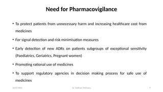 10/07/2025 Dr. Siddhant Mehrotra 9
Need for Pharmacovigilance
• To protect patients from unnecessary harm and increasing healthcare cost from
medicines
• For signal detection and risk minimisation measures
• Early detection of new ADRs on patients subgroups of exceptional sensitivity
(Paediatrics, Geriatrics, Pregnant women)
• Promoting rational use of medicines
• To support regulatory agencies in decision making process for safe use of
medicines
 