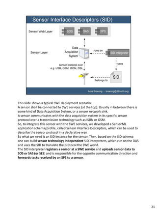 This slide shows a typical SWE deployment scenario.
A sensor shall be connected to SWE services (at the top). Usually in between there is
some kind of Data Acquisition System, or a sensor network sink.
A sensor communicates with the data acquisition system in its specific sensor
protocol over a transmission technology such as ISDN or GSM.
So, to integrate this sensor with the SWE services, we developed a SensorML
application schema/profile, called Sensor Interface Descriptors, which can be used to
describe the sensor protocol in a declarative way.
So what we need is an SID instance for the sensor. Then, based on the SID schema
one can build sensor technology independent SID interpreters, which run on the DAS
and uses the SID to translate the protocol the SWE world.
The SID interpreter registers a sensor at a SWE service and uploads sensor data to
SOS or SAS (or SES) and is responsible for the opposite communication direction and
forwards tasks received by an SPS to a sensor.




                                                                                        21
 