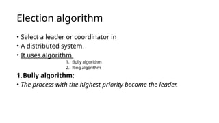 Election algorithm
• Select a leader or coordinator in
• A distributed system.
• It uses algorithm
1. Bully algorithm
2. Ring algorithm
1.Bully algorithm:
• The process with the highest priority become the leader.
 