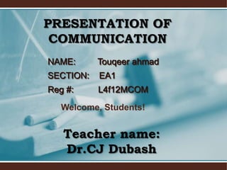 PRESENTATION OF
 COMMUNICATION
NAME:      Touqeer ahmad
SECTION:   EA1
Reg #:     L4f12MCOM

   Welcome, Students!


   Teacher name:
   Dr.CJ Dubash
 