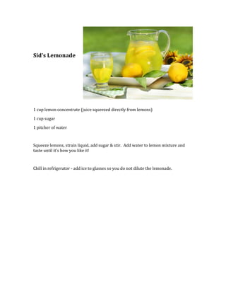 right0Sid's Lemonaderight1270000<br />1 cup lemon concentrate (juice squeezed directly from lemons)<br />1 cup sugar<br />1 pitcher of water<br />Squeeze lemons, strain liquid, add sugar & stir.  Add water to lemon mixture and taste until it's how you like it!  <br />Chill in refrigerator - add ice to glasses so you do not dilute the lemonade.<br />
