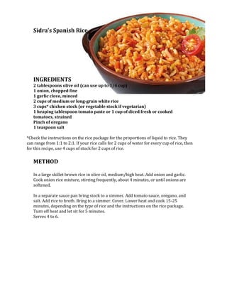 1600200-685800Sidra’s Spanish Rice <br /> <br /> <br />INGREDIENTS<br />2 tablespoons olive oil (can use up to 1/4 cup)1 onion, chopped fine1 garlic clove, minced2 cups of medium or long-grain white rice3 cups* chicken stock (or vegetable stock if vegetarian)1 heaping tablespoon tomato paste or 1 cup of diced fresh or cooked tomatoes, strainedPinch of oregano 1 teaspoon salt<br /> <br />*Check the instructions on the rice package for the proportions of liquid to rice. They can range from 1:1 to 2:1. If your rice calls for 2 cups of water for every cup of rice, then for this recipe, use 4 cups of stock for 2 cups of rice.<br /> <br />METHOD<br /> <br />In a large skillet brown rice in olive oil, medium/high heat. Add onion and garlic. Cook onion rice mixture, stirring frequently, about 4 minutes, or until onions are softened.<br /> <br />In a separate sauce pan bring stock to a simmer. Add tomato sauce, oregano, and salt. Add rice to broth. Bring to a simmer. Cover. Lower heat and cook 15-25 minutes, depending on the type of rice and the instructions on the rice package. Turn off heat and let sit for 5 minutes.<br />Serves 4 to 6.<br />