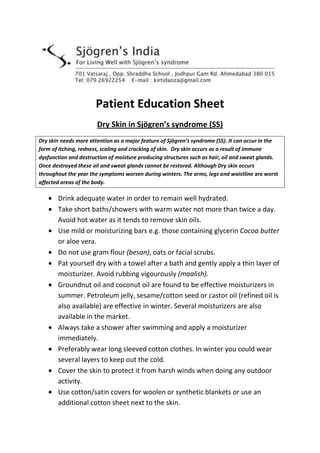 Patient Education Sheet
Dry Skin in Sjögren’s syndrome (SS)
Dry skin needs more attention as a major feature of Sjögren’s syndrome (SS). It can occur in the
form of itching, redness, scaling and cracking of skin. Dry skin occurs as a result of immune
dysfunction and destruction of moisture producing structures such as hair, oil and sweat glands.
Once destroyed these oil and sweat glands cannot be restored. Although Dry skin occurs
throughout the year the symptoms worsen during winters. The arms, legs and waistline are worst
affected areas of the body.
Drink adequate water in order to remain well hydrated.
Take short baths/showers with warm water not more than twice a day.
Avoid hot water as it tends to remove skin oils.
Use mild or moisturizing bars e.g. those containing glycerin Cocoa butter
or aloe vera.
Do not use gram flour (besan), oats or facial scrubs.
Pat yourself dry with a towel after a bath and gently apply a thin layer of
moisturizer. Avoid rubbing vigourously (maalish).
Groundnut oil and coconut oil are found to be effective moisturizers in
summer. Petroleum jelly, sesame/cotton seed or castor oil (refined oil is
also available) are effective in winter. Several moisturizers are also
available in the market.
Always take a shower after swimming and apply a moisturizer
immediately.
Preferably wear long sleeved cotton clothes. In winter you could wear
several layers to keep out the cold.
Cover the skin to protect it from harsh winds when doing any outdoor
activity.
Use cotton/satin covers for woolen or synthetic blankets or use an
additional cotton sheet next to the skin.
 