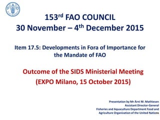 153rd FAO COUNCIL
30 November – 4th December 2015
Item 17.5: Developments in Fora of Importance for
the Mandate of FAO
Outcome of the SIDS Ministerial Meeting
(EXPO Milano, 15 October 2015)
Presentation by Mr Árni M. Mathiesen
Assistant Director-General
Fisheries and Aquaculture Department Food and
Agriculture Organization of the United Nations
 