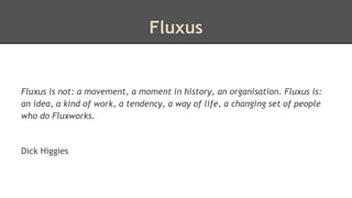 Fluxus 
Fluxus is not: a movement, a moment in history, an organisation. Fluxus is: 
an idea, a kind of work, a tendency, a way of life, a changing set of people 
who do Fluxworks. 
Dick Higgies 
 