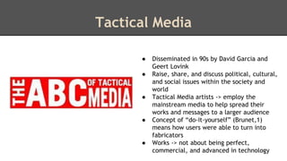 Tactical Media 
● Disseminated in 90s by David Garcia and 
Geert Lovink 
● Raise, share, and discuss political, cultural, 
and social issues within the society and 
world 
● Tactical Media artists -> employ the 
mainstream media to help spread their 
works and messages to a larger audience 
● Concept of “do-it-yourself” (Brunet,1) 
means how users were able to turn into 
fabricators 
● Works -> not about being perfect, 
commercial, and advanced in technology 
 