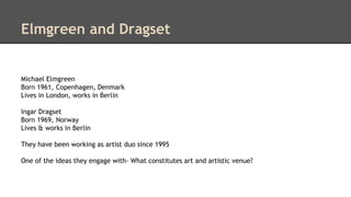 Elmgreen and Dragset 
Michael Elmgreen 
Born 1961, Copenhagen, Denmark 
Lives in London, works in Berlin 
Ingar Dragset 
Born 1969, Norway 
Lives & works in Berlin 
They have been working as artist duo since 1995 
One of the ideas they engage with- What constitutes art and artistic venue? 
 