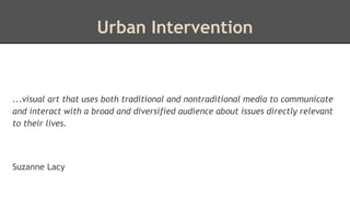 Urban Intervention 
...visual art that uses both traditional and nontraditional media to communicate 
and interact with a broad and diversified audience about issues directly relevant 
to their lives. 
Suzanne Lacy 
 