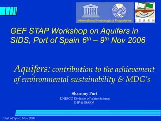 Port of Spain Nov 2006
Shammy Puri
UNESCO Division of Water Science
IHP & ISARM
Aquifers: contribution to the achievement
of environmental sustainability & MDG’s
GEF STAP Workshop on Aquifers in
SIDS, Port of Spain 6th – 9th Nov 2006
 