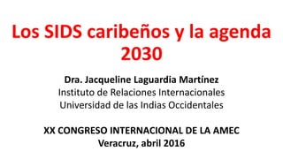 Los SIDS caribeños y la agenda
2030
Dra. Jacqueline Laguardia Martínez
Instituto de Relaciones Internacionales
Universidad de las Indias Occidentales
XX CONGRESO INTERNACIONAL DE LA AMEC
Veracruz, abril 2016
 