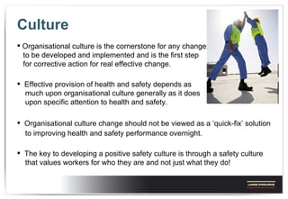 Culture Organisational culture is the cornerstone for any change  to be developed and implemented and is the first step  for corrective action for real effective change. Effective provision of health and safety depends as  much upon organisational culture generally as it does  upon specific attention to health and safety. Organisational culture change should not be viewed as a ‘quick-fix’ solution  to improving health and safety performance overnight. The key to developing a positive safety culture is through a safety culture  that values workers for who they are and not just what they do! 