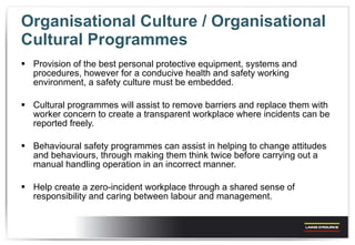 Organisational Culture / Organisational Cultural Programmes  Provision of the best personal protective equipment, systems and procedures, however for a conducive health and safety working environment, a safety culture must be embedded. Cultural programmes will assist to remove barriers and replace them with worker concern to create a transparent workplace where incidents can be reported freely.  Behavioural safety programmes can assist in helping to change attitudes and behaviours, through making them think twice before carrying out a manual handling operation in an incorrect manner. Help create a zero-incident workplace through a shared sense of responsibility and caring between labour and management. 