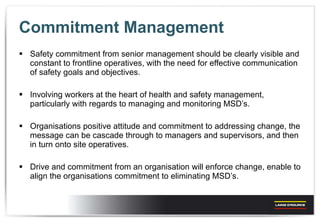 Commitment Management Safety commitment from senior management should be clearly visible and constant to frontline operatives, with the need for effective communication of safety goals and objectives. Involving workers at the heart of health and safety management, particularly with regards to managing and monitoring MSD’s.  Organisations positive attitude and commitment to addressing change, the message can be cascade through to managers and supervisors, and then in turn onto site operatives. Drive and commitment from an organisation will enforce change, enable to align the organisations commitment to eliminating MSD’s. 