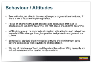 Behaviour / Attitudes Poor attitudes are able to develop within poor organisational cultures, if there is not a focus on improving safety. Focus on changing the poor attitudes and behaviours that lead to accidents and incidents occurring, the root cause of accidents occurring. MSD’s injuries can be reduced / eliminated, with attitudes and behaviours towards MSD’s change through a positive and pro-active organisational culture. Behavioural aspects of an individuals attitude and commitment goes beyond compliance with regulations and legislation. We are all creatures of habit and therefore the skills of lifting correctly are natural movements that can be easily mastered. 