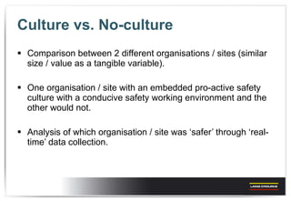 Culture vs. No-culture Comparison between 2 different organisations / sites (similar size / value as a tangible variable). One organisation / site with an embedded pro-active safety culture with a conducive safety working environment and the other would not. Analysis of which organisation / site was ‘safer’ through ‘real-time’ data collection.  