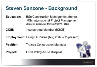 Steven Sanzone - Background Education:  BSc Construction Management (hons) MSc International Project Management (Glasgow Caledonian University 2002 – 2007) CIOB:    Incorporated Member (ICIOB) Employment:   Laing O’Rourke (Aug 2007 – to present) Position:  Trainee Construction Manager Project:   Forth Valley Acute Hospital 