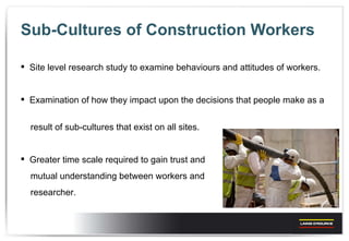 Sub-Cultures of Construction Workers Site level research study to examine behaviours and attitudes of workers. Examination of how they impact upon the decisions that people make as a  result of sub-cultures that exist on all sites. Greater time scale required to gain trust and  mutual understanding between workers and  researcher. 