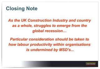 Closing Note As the UK Construction Industry and country  as a whole, struggles to emerge from the  global recession…  Particular consideration should be taken to  how labour productivity within organisations  is undermined by MSD’s... 