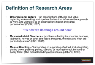 Definition of Research Areas Organisational  culture  – “an organisations attitudes and value regarding safe working, as important factors that influence the approach to work, and ultimately to an organisations health and safety performance” (IOSH; 1997). ‘ It’s how we do things around here’ Musculoskeletal Disorders  – “problems affecting the muscles, tendons, ligaments, nerves or other soft tissue and joints, the back and neck are particularly at risk” (HSE; 2007). Manual Handling  – “transporting or supporting of a load, including lifting, putting down, pushing, pulling, carrying or moving thereof, by hand or bodily force” (The manual handling operations regulations; 1992). 