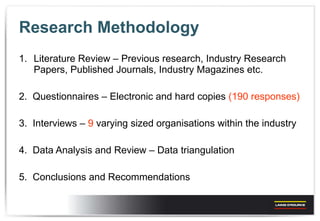 Research Methodology Literature Review – Previous research, Industry Research Papers, Published Journals, Industry Magazines etc. 2.  Questionnaires – Electronic and hard copies  (190 responses) 3.  Interviews –  9  varying sized organisations within the industry 4.  Data Analysis and Review – Data triangulation  5.  Conclusions and Recommendations 