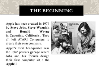 THE BEGINNING

Apple has been created in 1976
by Steve Jobs, Steve Wozniak
and        Ronald       Wayne
in Cupertino, California . They
all left ATARI Computers to
create their own company.
Apple's first headquarter was
the Jobs' parents garage where
Jobs and his friends design
their first computer kit : the
Apple I
 
