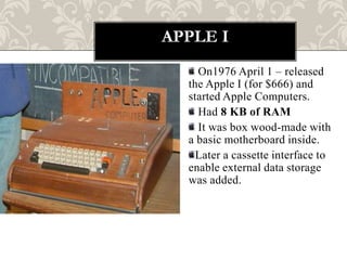 APPLE I
    On1976 April 1 – released
  the Apple I (for $666) and
  started Apple Computers.
    Had 8 KB of RAM
    It was box wood-made with
  a basic motherboard inside.
    Later a cassette interface to
  enable external data storage
  was added.
 