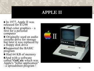 APPLE II
  In 1977, Apple II was
released for $1298
   Had color graphics – a
first for a personal
computer
   Originally used an audio
cassette drive for storage
but later it was replaced by
a floppy disk drive
  Supported the BASIC
program
   Had 64 KB of memory
  And with a software
called VisiCalc which was
Apple's "killer application"
: a spreadsheet program !
                                          14
 