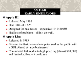 OTHER
                 EARLY ENDEAVORS
Apple III
   Released May 1980
   Had 128K of RAM
   Designed for businesses – expensive!! > $4300!!!
   Had lots of problems – didn‟t do well..
Apple Lisa
   Released in 1983
   Became the first personal computer sold to the public with
    a GUI. Aimed at large businesses
   Commercial failure due to high price tag (almost $10,000)
    and limited software it could run
 