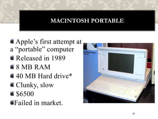 MACINTOSH PORTABLE


  Apple‟s first attempt at
a “portable” computer
  Released in 1989
  8 MB RAM
  40 MB Hard drive*
  Clunky, slow
  $6500
 Failed in market.
                                   17
 