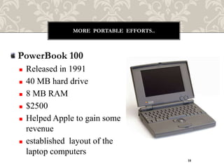 MORE PORTABLE EFFORTS..



PowerBook 100
   Released in 1991
   40 MB hard drive
   8 MB RAM
   $2500
   Helped Apple to gain some
    revenue
   established layout of the
    laptop computers
                                          18
 