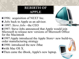 REBIRTH OF
                  APPLE
 1996: acquisition of NEXT Inc.
  Jobs back to Apple as an advisor.
  1997: Steve Jobs –the CEO
 1997: Steve Jobs announced that Apple would join
Microsoft to release new versions of Microsoft Office
for the Macintosh
 1997:Apple introduced the Apple Store+ new build-to-
order manufacturing strategy
 1998: introduced the new iMac
 with Mac OS X.
 Then came the iBook, Apple's new laptop.
 