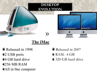 DESKTOP
                      EVOLUTION




                        »
                The iMac
 Released in 1998           Released in 2007
2 USB ports                 RAM: 4 GB
4 GB hard drive             320 GB hard drive
256 MB RAM
All in 0ne computer
 