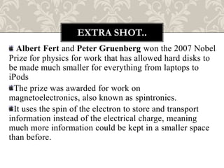 EXTRA SHOT..
   Albert Fert and Peter Gruenberg won the 2007 Nobel
Prize for physics for work that has allowed hard disks to
be made much smaller for everything from laptops to
iPods
  The prize was awarded for work on
magnetoelectronics, also known as spintronics.
  It uses the spin of the electron to store and transport
information instead of the electrical charge, meaning
much more information could be kept in a smaller space
than before.
 