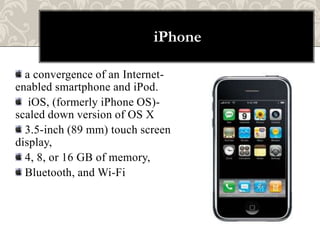 iPhone

  a convergence of an Internet-
enabled smartphone and iPod.
   iOS, (formerly iPhone OS)-
scaled down version of OS X
  3.5-inch (89 mm) touch screen
display,
  4, 8, or 16 GB of memory,
  Bluetooth, and Wi-Fi
 