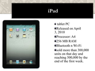 iPad

    tablet PC
    Released on April
  3, 2010
    Processor: A4
    256 MB RAM
    Bluetooth n Wi-Fi
    sold more than 300,000
  units on that day and
  reaching 500,000 by the
  end of the first week.
 