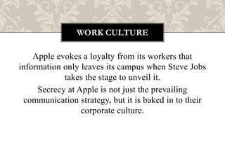WORK CULTURE

    Apple evokes a loyalty from its workers that
information only leaves its campus when Steve Jobs
            takes the stage to unveil it.
     Secrecy at Apple is not just the prevailing
 communication strategy, but it is baked in to their
                 corporate culture.
 