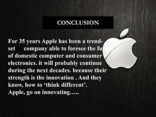 CONCLUSION


For 35 years Apple has been a trend-
setter company able to foresee the future
of domestic computer and consumer
electronics. it will probably continue
during the next decades. because their
strength is the innovation . And they
know, how to ‘think different’.
Apple, go on innovating…..
 