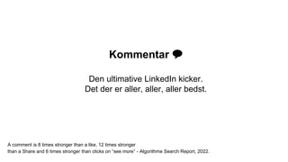 Kommentar 💬
Den ultimative LinkedIn kicker.
Det der er aller, aller, aller bedst.
A comment is 8 times stronger than a like, 12 times stronger
than a Share and 6 times stronger than clicks on “see more” - Algorithme Search Report, 2022.
 
