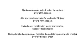 Alle kommentarer indenfor den første time
giver 20% i reach.
Alle kommentarer indenfor de første 24 timer
giver 8-10% i reach.
Hvis du selv smider den første kommentar,
“skader” det dit reach.
Svar altid alle kommentarer (booster din opdatering den første time) &
giver god social proof.
 