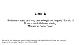 Likes 👍
Er det nemmeste at få - og dermed også det ringeste i forhold til
få mere reach til din opdatering.
Men det er Social Proof.
Currently, a 'Like' has the least positive effect on the growth of all actions (Comment, Share, "see more clicks")
people can do to engage - Algorithme Search Report, 2022.
 