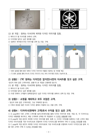 - 3 -
스케치
→
완성된 디지털 이미지 디자인
(2) 본 작업 : 원하는 티셔츠에 제작한 디자인 이미지를 입힘.
① 베이스가 될 티셔츠를 (A에서) 선택.
② 디자인을 입히고 싶은 범위를 설정.
③ (앞에서 제작한)디자인 이미지를 선택 및 조절. 구매.
①
→
②
→
③
* 범위 설정을 통해 범위 내에서 디자인 이미지의 비율을 조절하는 등 자유를 제공.
* 각 범위 설정을 통해 하나의 디자인 이미지가 아닌 여러 이미지를 프린팅 가능하게 함.
2) 상황2 : (‘딱’ 원하는 디자인은 없지만)나만의 티셔츠를 갖고 싶은 고객.
-당신이 위와 같은 고객이라면, 상황1의 본 작업만 진행하면 됩니다.
(1) 본 작업 : 원하는 티셔츠에 원하는 디자인 이미지를 입힘.
① 베이스가 될 티셔츠 선택.
② 디자인을 입히고 싶은 범위를 설정.
③ (다른 판매자 고객들이 등록한)입히고 싶은 디자인 이미지를 (B에서) 선택 및 조절. 구매.
3) 상황3 : 쇼핑을 제외하고 모두 귀찮은 고객.
- 당신이 위와 같은 고객이라면, 그냥 구매하면 됩니다.
① C에서 완성된 많은 티셔츠 디자인 중에서 마음에 드는 것을 선택. 구매.
4) 상황4 : 디자이너(판매자 고객)로서 수익을 얻고 싶은 고객.
① D page에서 다른 고객의 스케치를 일러스트레이션을 통해 디자인 이미지로 변경. 작업 전, 각 디자이너는
디자인 대행료를 제시하고, 해당 고객에게 선택된 후 작업완료 시 디자인 대행료를 받음.
② B page에 직접 본인이 제작한 디자인 이미지를 등록. 등록 시, 디자인 저작료를 등록하고 다른 고객이 해당
디자인 이미지(B)를 기본 티셔츠(A)와 조합하여 디자인 티셔츠(C)를 제작하여 구매 시 디자인 저작료를 받음.
③ C page에 직접 본인이 제작한 디자인 이미지(B)와 기본 티셔츠(A)를 조합하여 티셔츠 디자인(C)을 등록. 이
를 다른 고객이 구매 시 디자인 저작료를 받음.
 