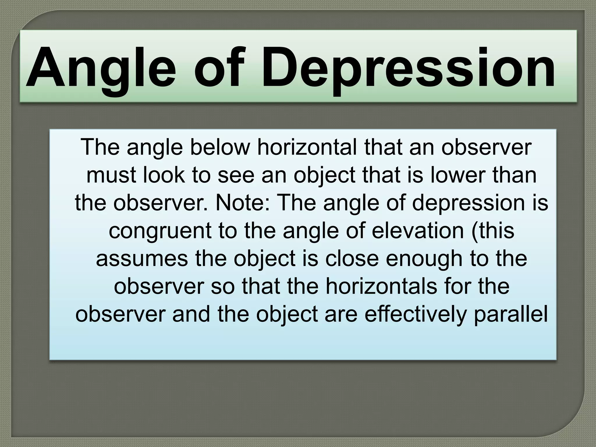 The angle below horizontal that an observer
must look to see an object that is lower than
the observer. Note: The angle of depression is
congruent to the angle of elevation (this
assumes the object is close enough to the
observer so that the horizontals for the
observer and the object are effectively parallel
Angle of Depression
 