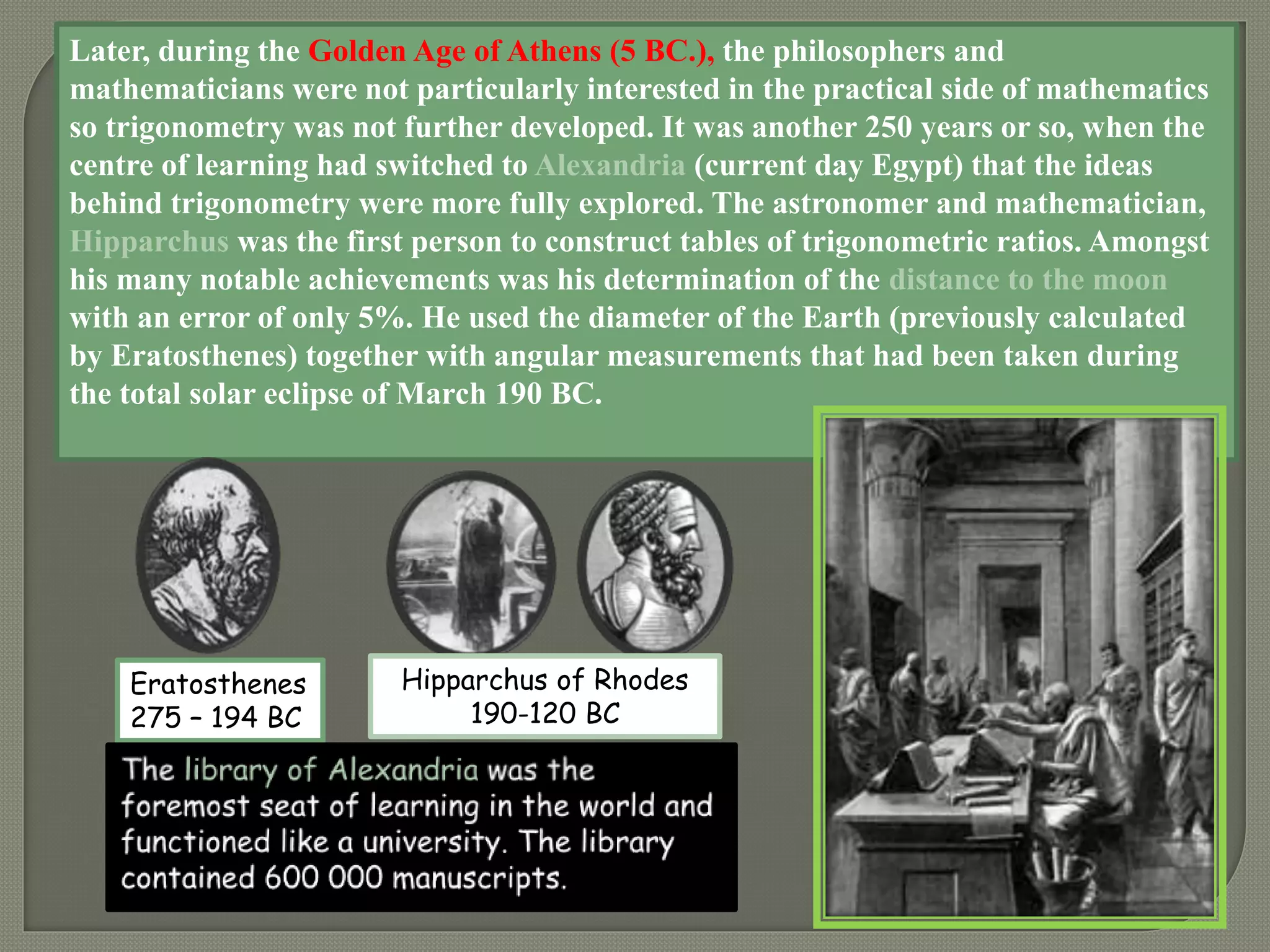 Later, during the Golden Age of Athens (5 BC.), the philosophers and
mathematicians were not particularly interested in the practical side of mathematics
so trigonometry was not further developed. It was another 250 years or so, when the
centre of learning had switched to Alexandria (current day Egypt) that the ideas
behind trigonometry were more fully explored. The astronomer and mathematician,
Hipparchus was the first person to construct tables of trigonometric ratios. Amongst
his many notable achievements was his determination of the distance to the moon
with an error of only 5%. He used the diameter of the Earth (previously calculated
by Eratosthenes) together with angular measurements that had been taken during
the total solar eclipse of March 190 BC.
Eratosthenes
275 – 194 BC
Hipparchus of Rhodes
190-120 BC
 